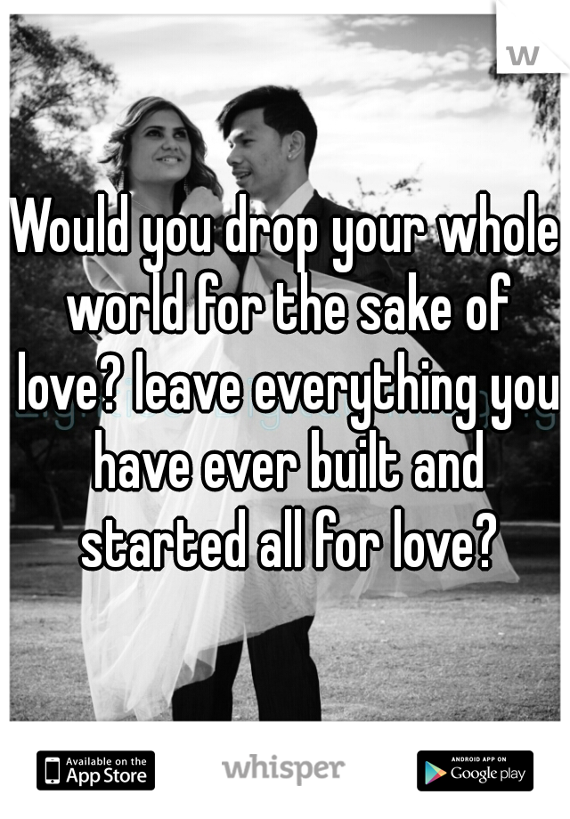 Would you drop your whole world for the sake of love? leave everything you have ever built and started all for love?