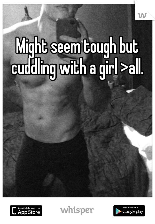 Might seem tough but cuddling with a girl >all. 