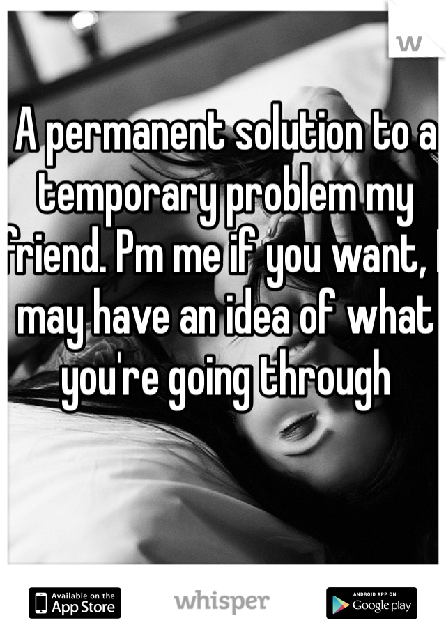 A permanent solution to a temporary problem my friend. Pm me if you want, I may have an idea of what you're going through 