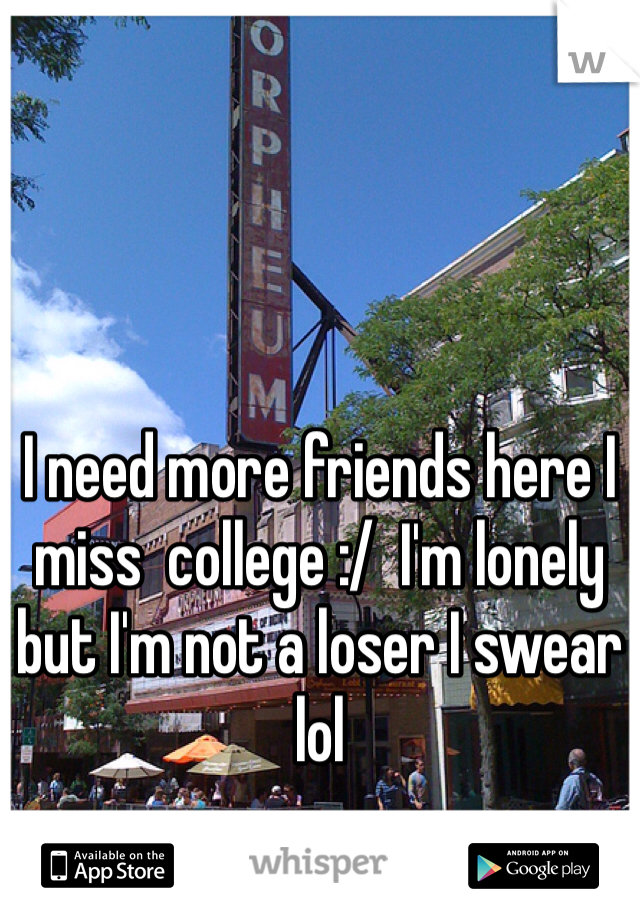 I need more friends here I miss  college :/  I'm lonely but I'm not a loser I swear lol