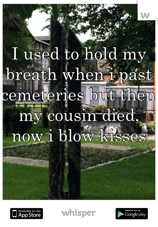 I used to hold my breath when i past cemeteries but then my cousin died, now i blow kisses 