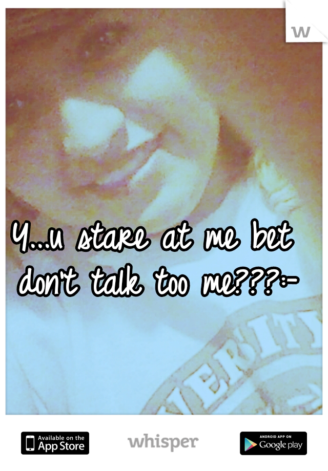 Y...u stare at me bet don't talk too me???:-