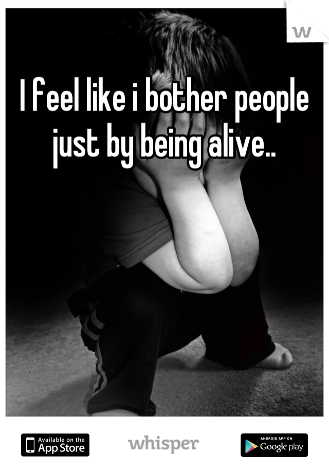 I feel like i bother people just by being alive..