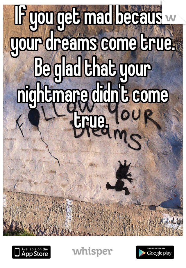 If you get mad because your dreams come true. Be glad that your nightmare didn't come true. 