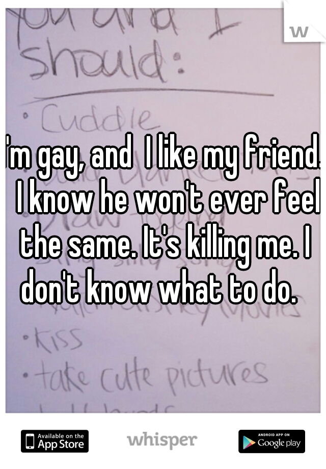 I'm gay, and  I like my friend.  I know he won't ever feel the same. It's killing me. I don't know what to do.  