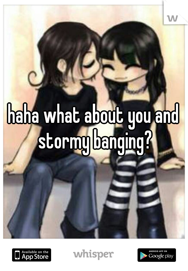 haha what about you and stormy banging?