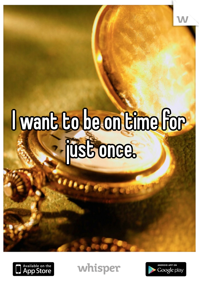 I want to be on time for just once.