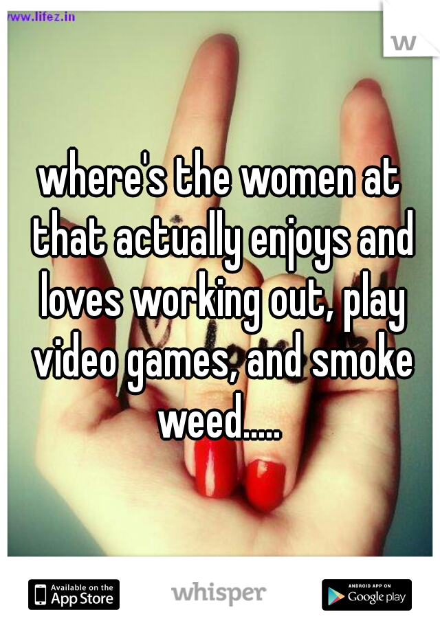 where's the women at that actually enjoys and loves working out, play video games, and smoke weed..... 