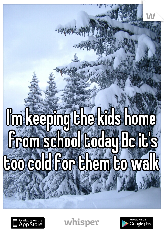 I'm keeping the kids home from school today Bc it's too cold for them to walk 