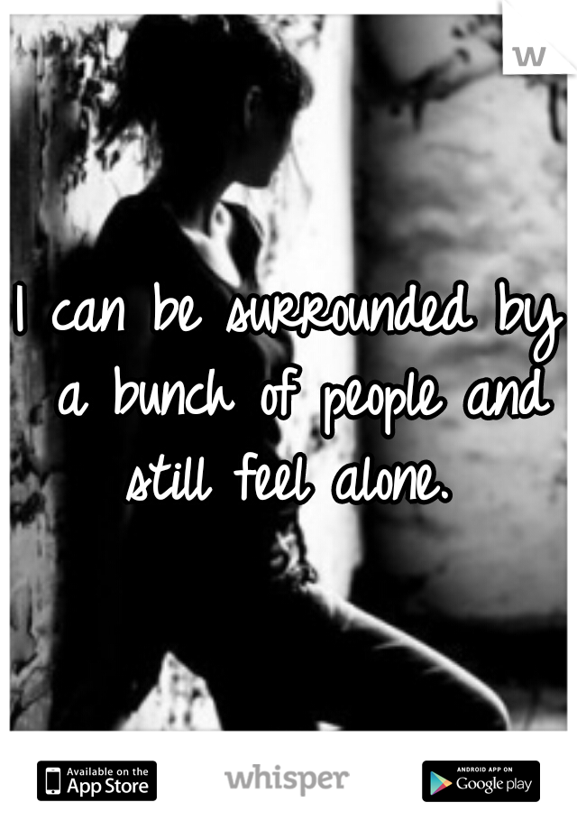 I can be surrounded by a bunch of people and still feel alone. 