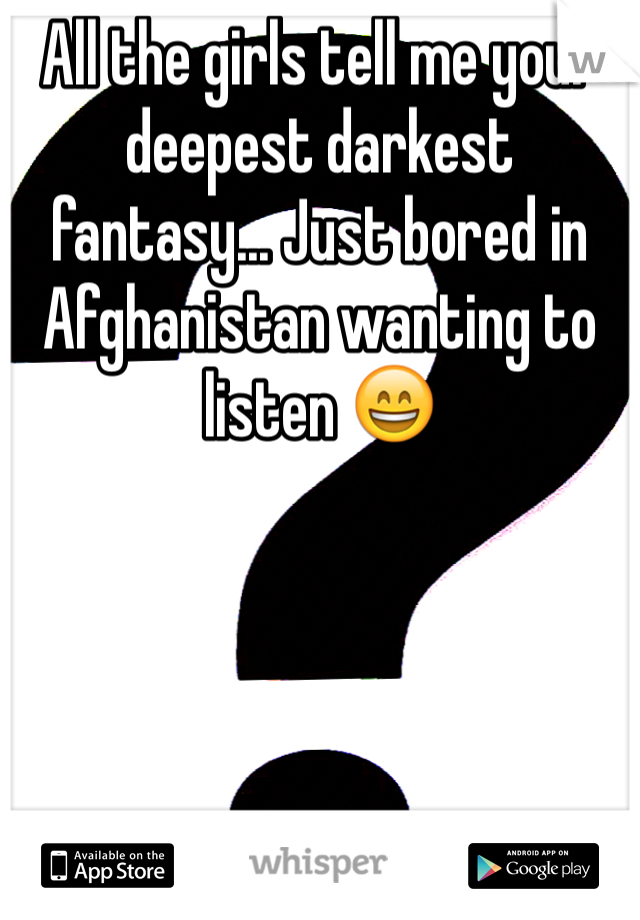 All the girls tell me your deepest darkest fantasy... Just bored in Afghanistan wanting to listen 😄