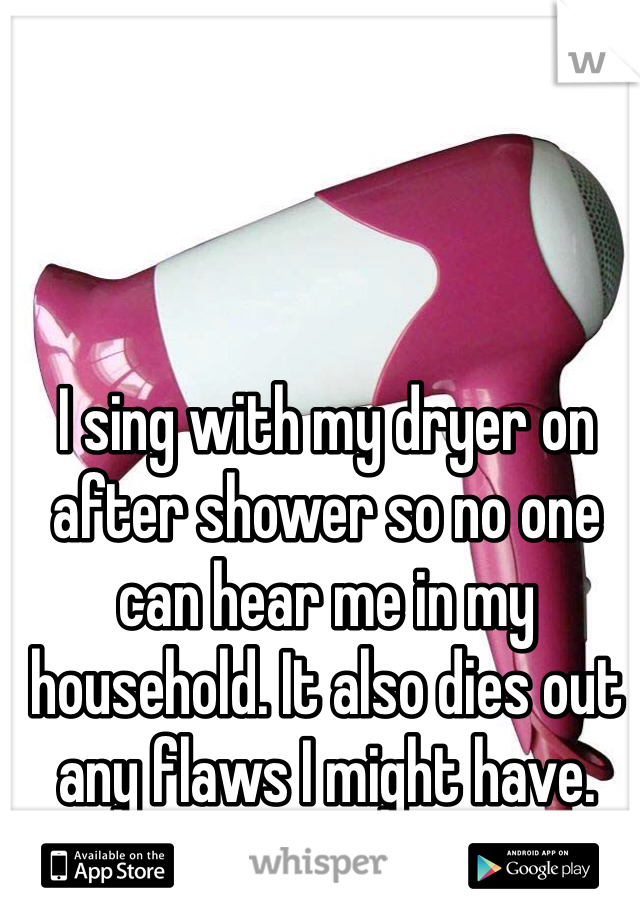 I sing with my dryer on after shower so no one can hear me in my household. It also dies out any flaws I might have.