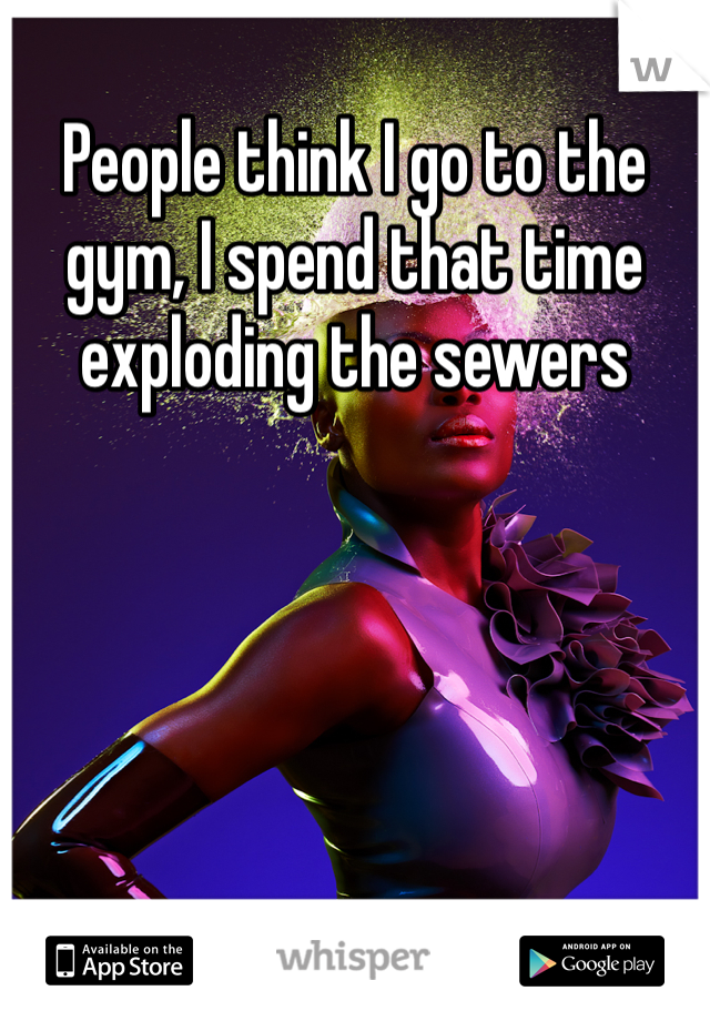 People think I go to the gym, I spend that time exploding the sewers 