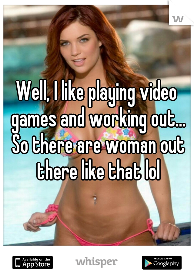 Well, I like playing video games and working out... So there are woman out there like that lol