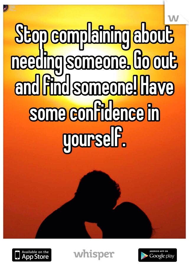 Stop complaining about needing someone. Go out and find someone! Have some confidence in yourself. 