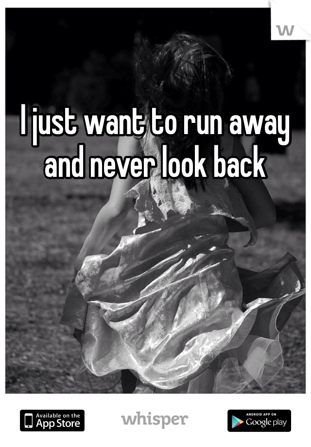 I just want to run away and never look back 