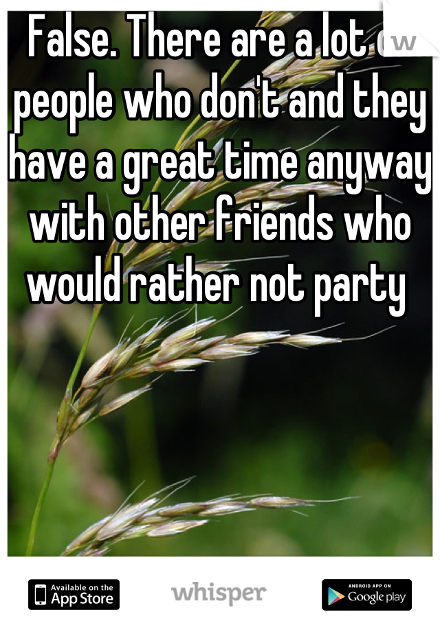 False. There are a lot of people who don't and they have a great time anyway with other friends who would rather not party 