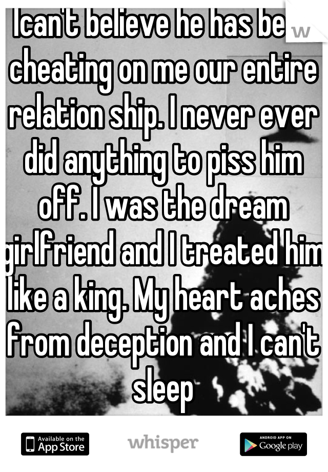 Ican't believe he has been cheating on me our entire relation ship. I never ever did anything to piss him off. I was the dream girlfriend and I treated him like a king. My heart aches from deception and I can't sleep