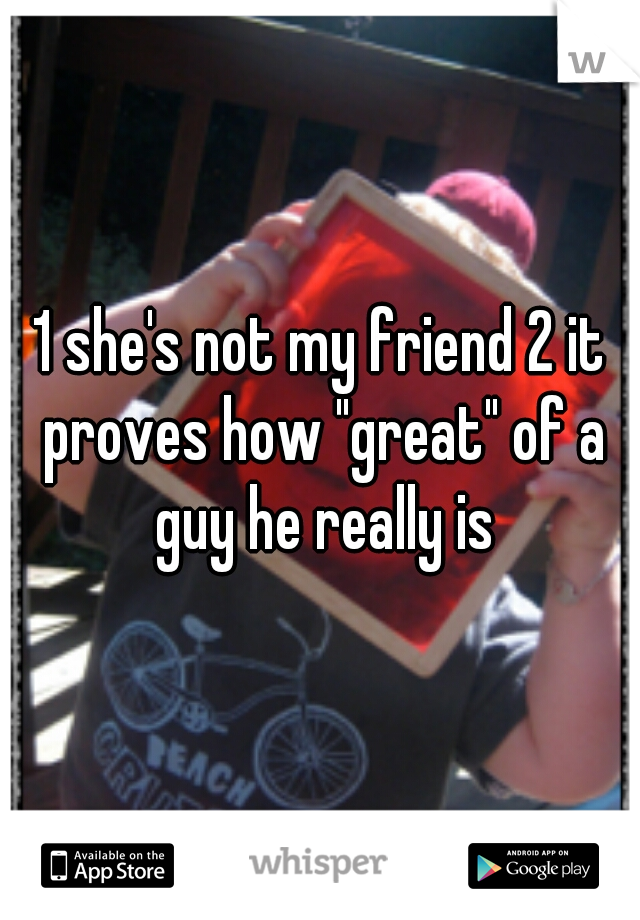 1 she's not my friend 2 it proves how "great" of a guy he really is
