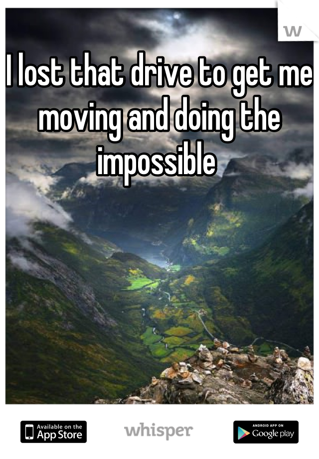 I lost that drive to get me moving and doing the impossible 