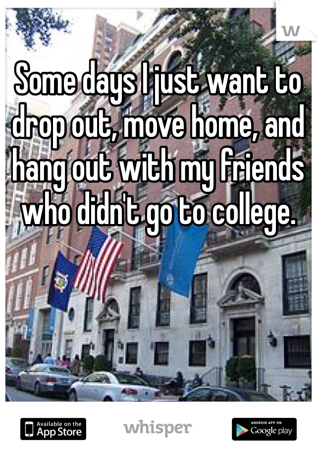 Some days I just want to drop out, move home, and hang out with my friends who didn't go to college.