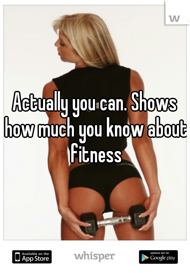 Actually you can. Shows how much you know about fitness