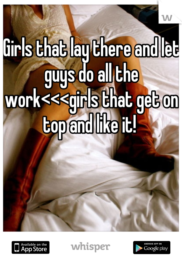 Girls that lay there and let guys do all the work<<<girls that get on top and like it! 