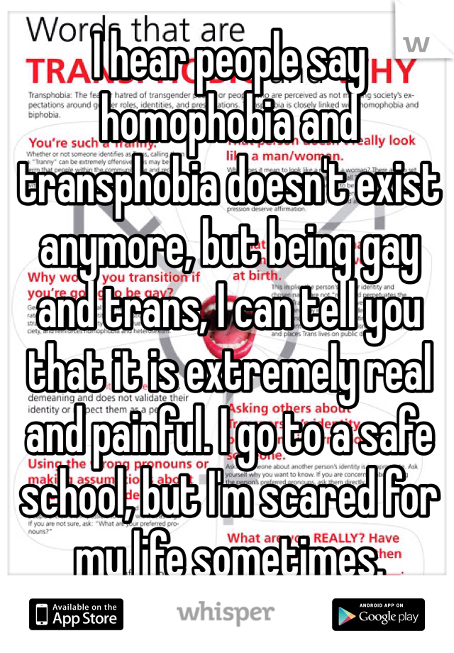 I hear people say homophobia and transphobia doesn't exist anymore, but being gay and trans, I can tell you that it is extremely real and painful. I go to a safe school, but I'm scared for my life sometimes.