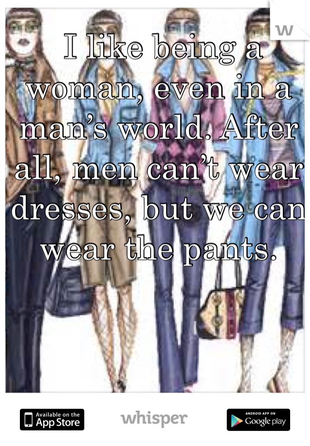  I like being a woman, even in a man’s world. After all, men can’t wear dresses, but we can wear the pants. 
