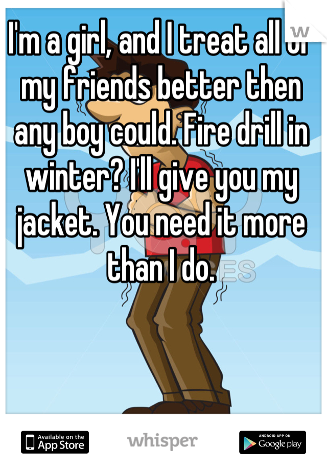 I'm a girl, and I treat all of my friends better then any boy could. Fire drill in winter? I'll give you my jacket. You need it more than I do.