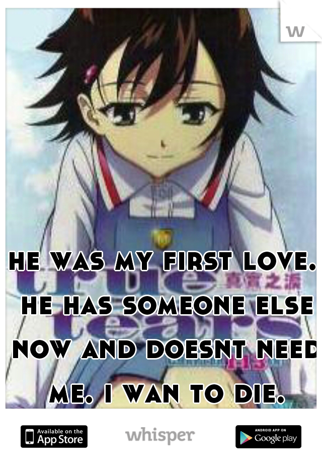 he was my first love. he has someone else now and doesnt need me. i wan to die.