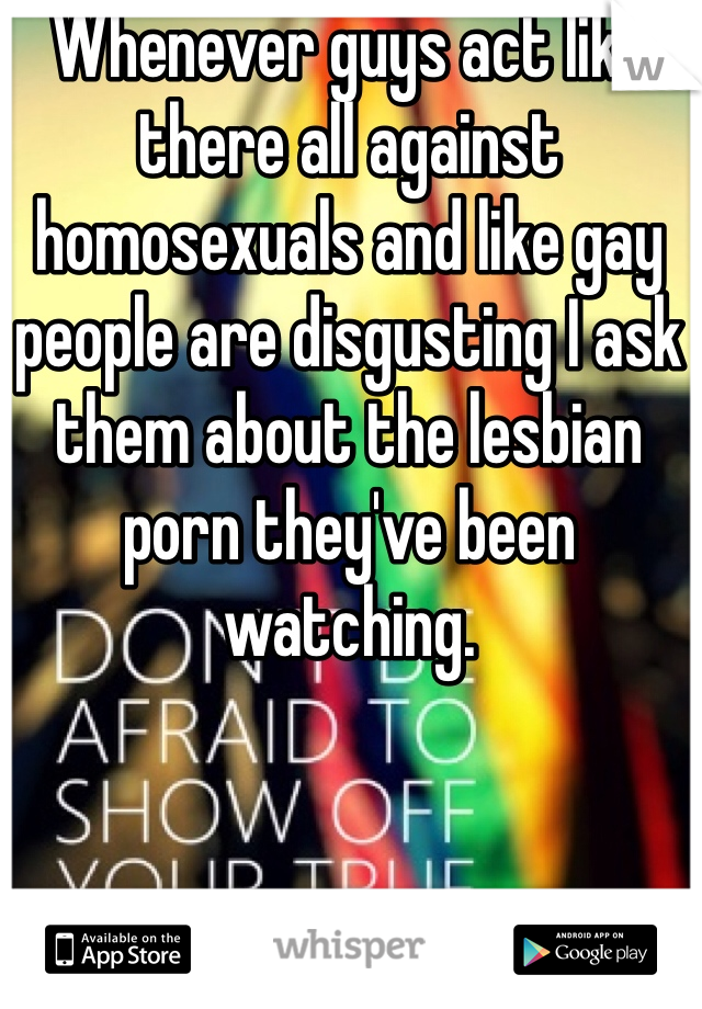 Whenever guys act like there all against homosexuals and like gay people are disgusting I ask them about the lesbian porn they've been watching. 