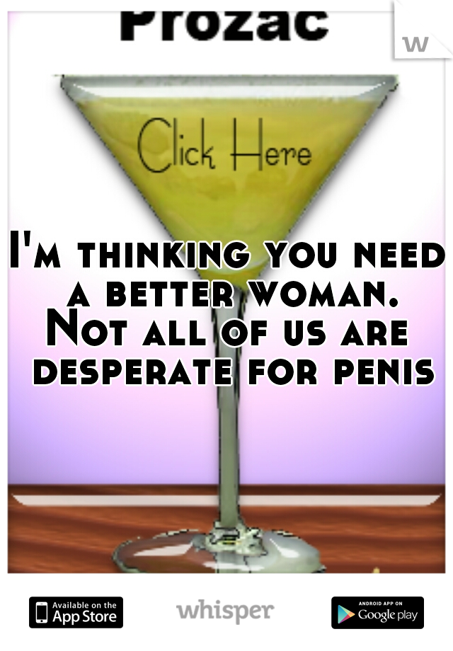 I'm thinking you need a better woman.
Not all of us are desperate for penis