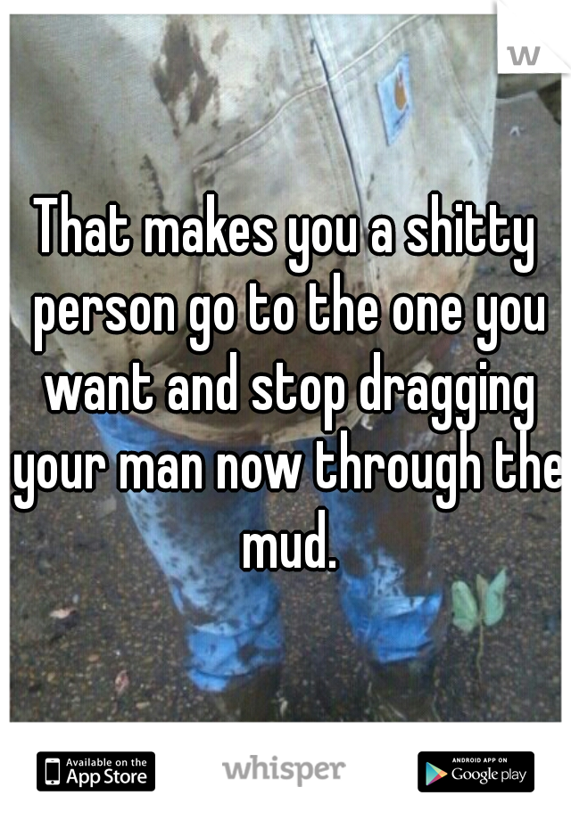 That makes you a shitty person go to the one you want and stop dragging your man now through the mud.