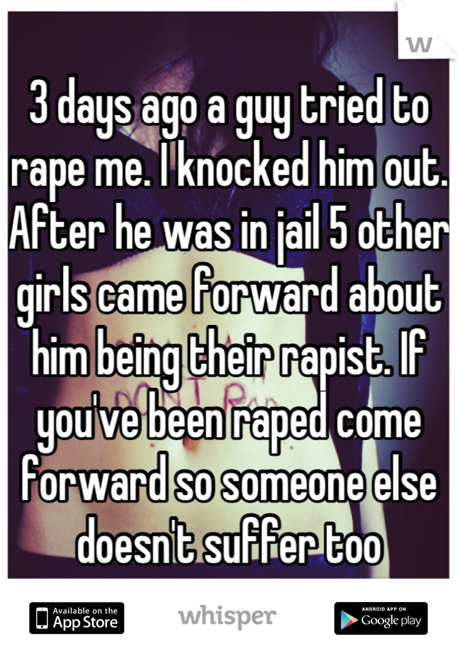 3 days ago a guy tried to rape me. I knocked him out. After he was in jail 5 other girls came forward about him being their rapist. If you've been raped come forward so someone else doesn't suffer too
