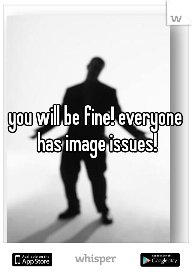 you will be fine! everyone has image issues!