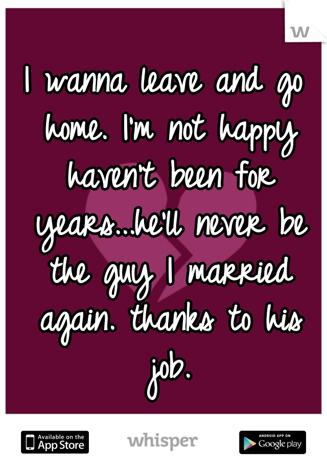 I wanna leave and go home. I'm not happy haven't been for years...he'll never be the guy I married again. thanks to his job.