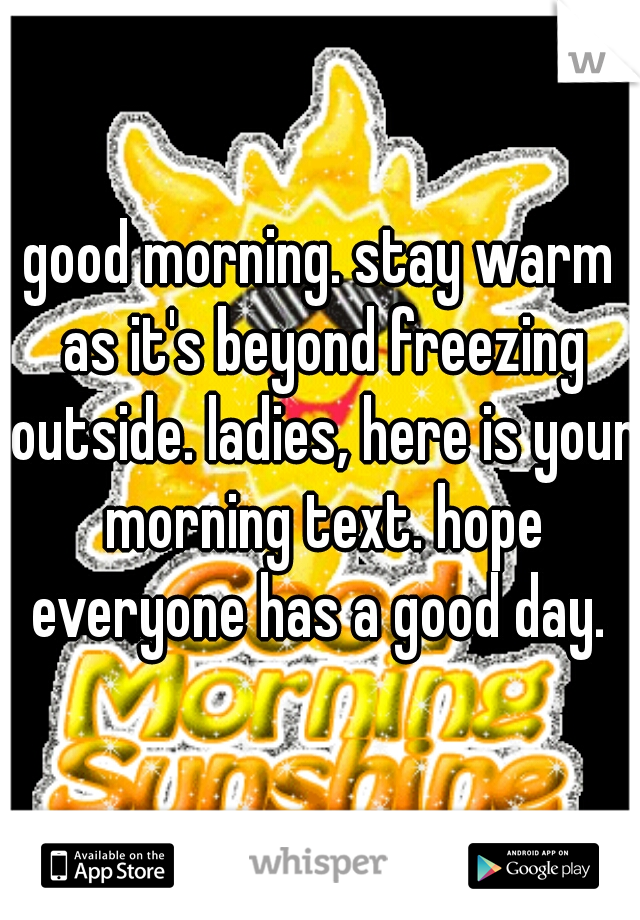 good morning. stay warm as it's beyond freezing outside. ladies, here is your morning text. hope everyone has a good day. 