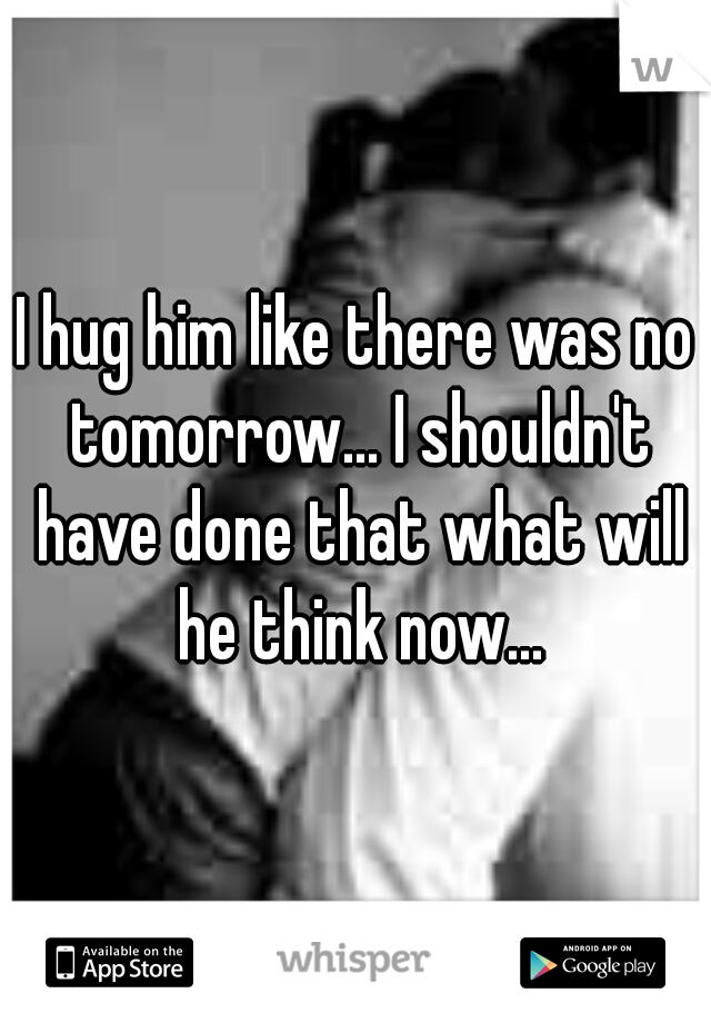 I hug him like there was no tomorrow... I shouldn't have done that what will he think now...