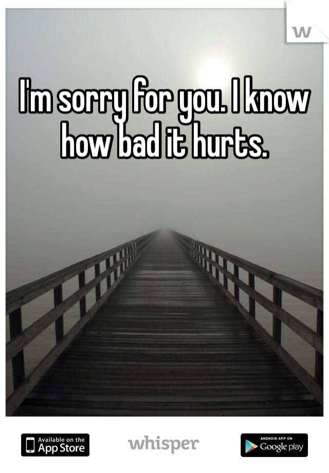 I'm sorry for you. I know how bad it hurts.