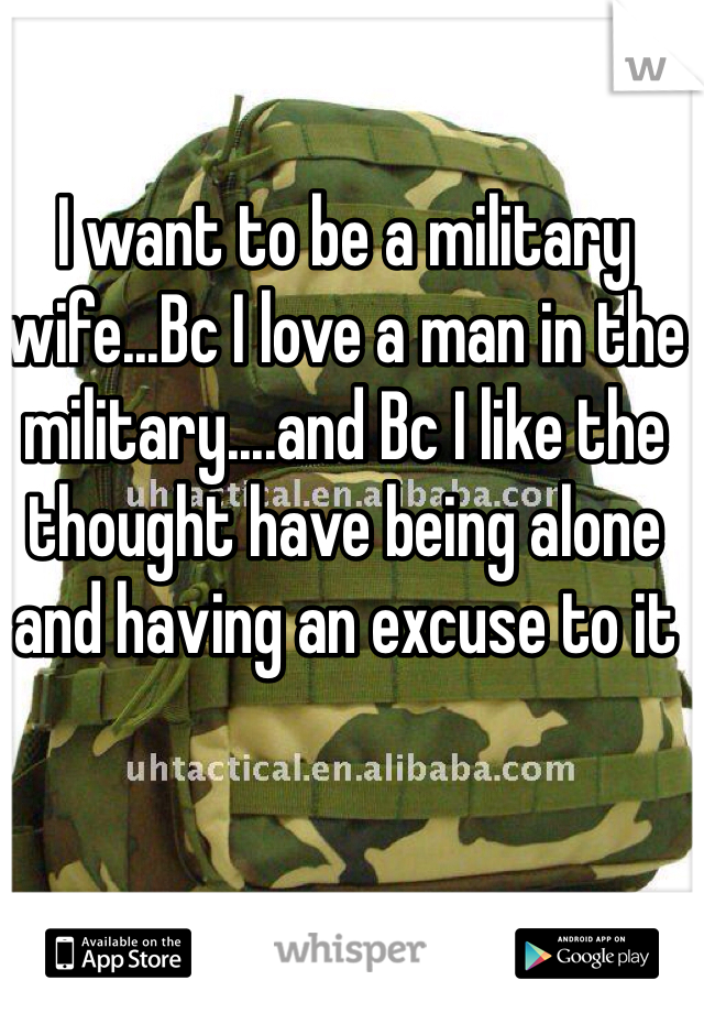 I want to be a military wife...Bc I love a man in the military....and Bc I like the thought have being alone and having an excuse to it