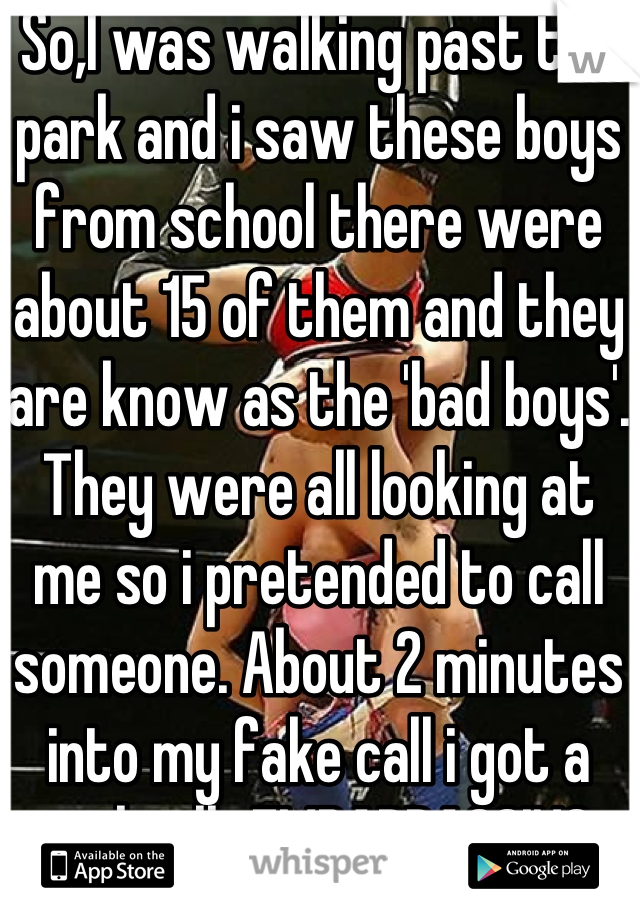 So,I was walking past the park and i saw these boys from school there were about 15 of them and they are know as the 'bad boys'. They were all looking at me so i pretended to call someone. About 2 minutes into my fake call i got a real call...EMBARRASSING 