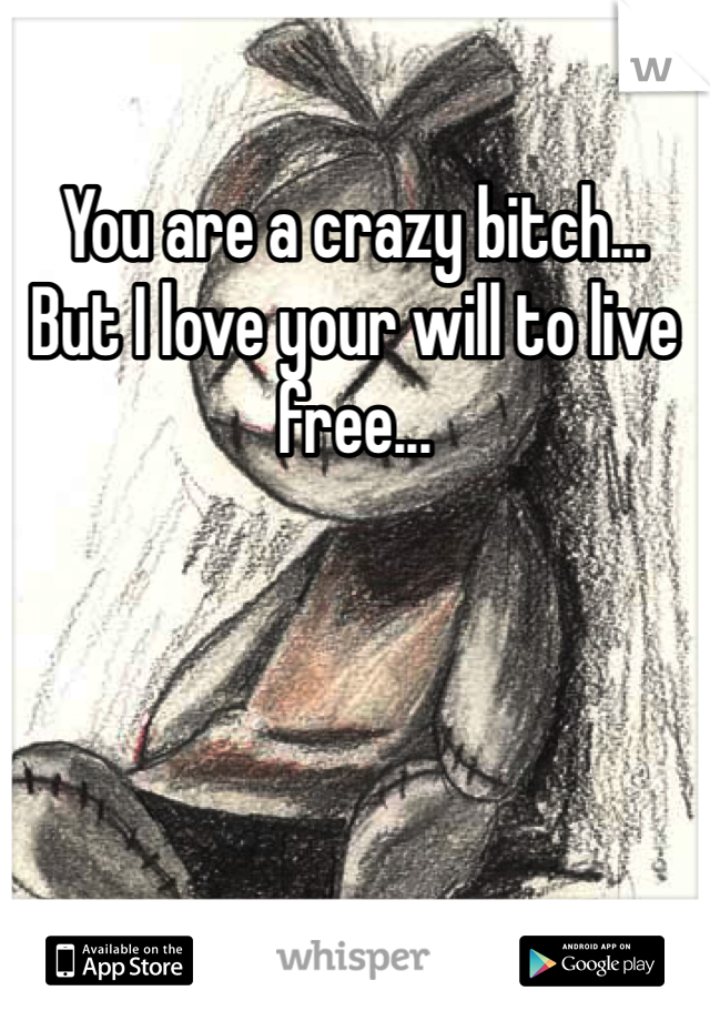 You are a crazy bitch... But I love your will to live free...