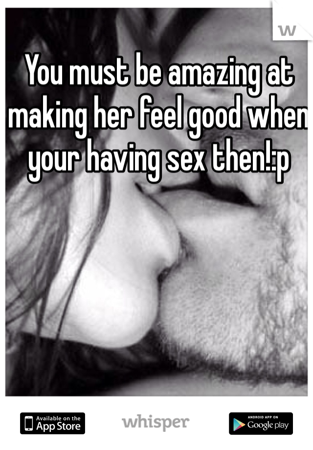You must be amazing at making her feel good when your having sex then!:p