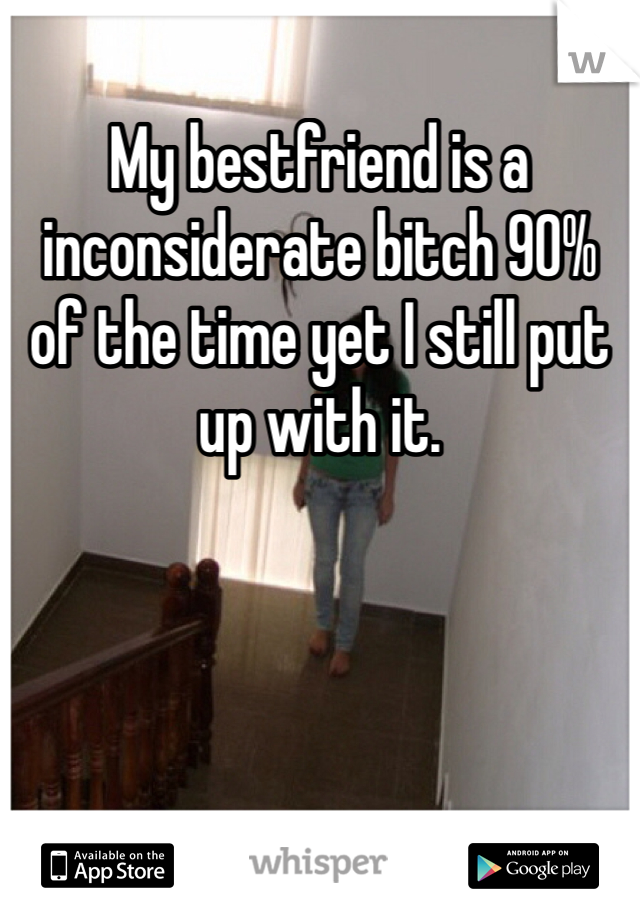 My bestfriend is a inconsiderate bitch 90% of the time yet I still put up with it. 