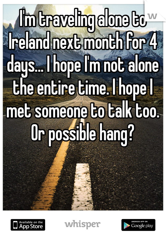 I'm traveling alone to Ireland next month for 4 days... I hope I'm not alone the entire time. I hope I met someone to talk too. Or possible hang? 