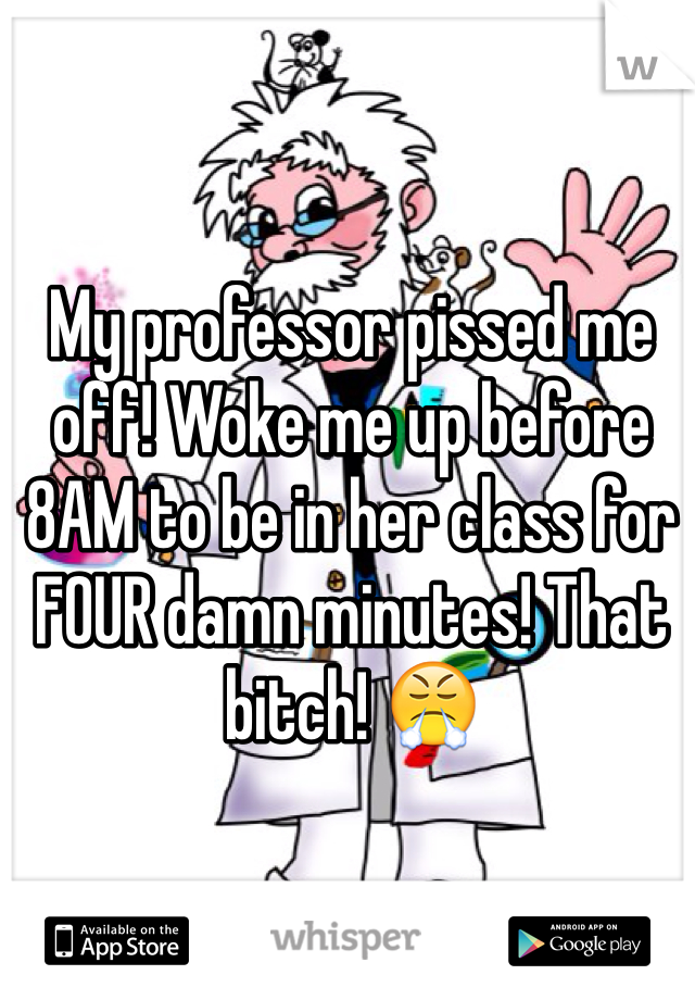 My professor pissed me off! Woke me up before 8AM to be in her class for FOUR damn minutes! That bitch! 😤