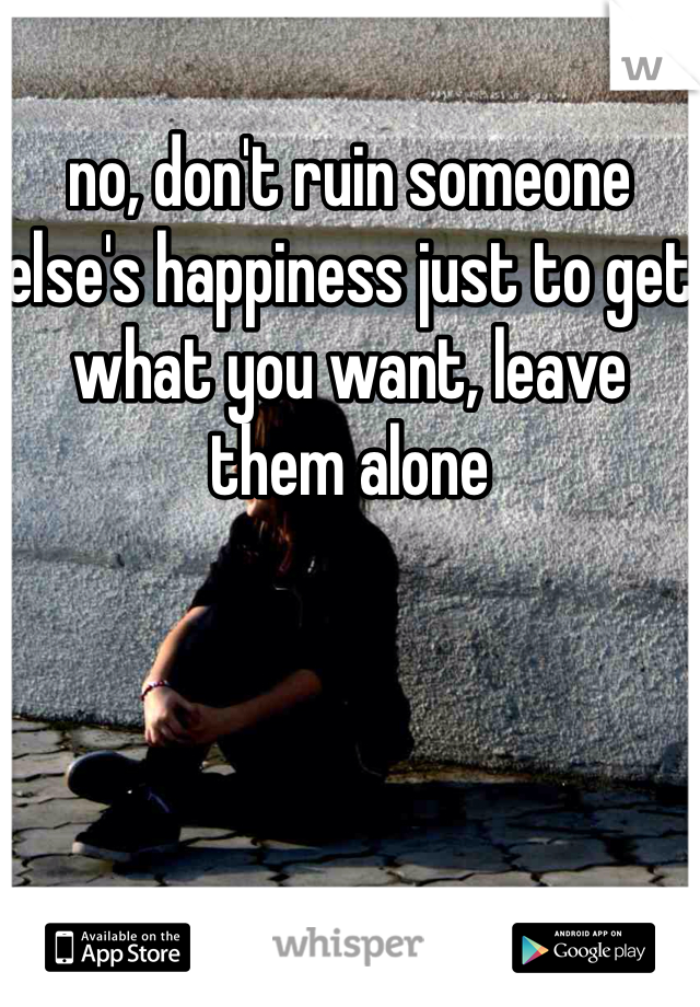 no, don't ruin someone else's happiness just to get what you want, leave them alone