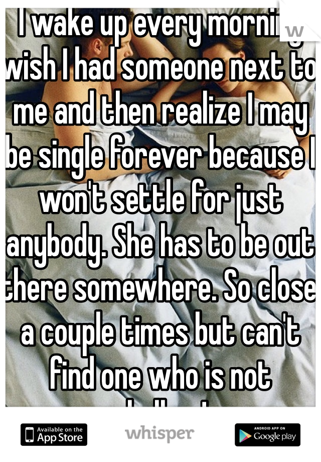 I wake up every morning wish I had someone next to me and then realize I may be single forever because I won't settle for just anybody. She has to be out there somewhere. So close a couple times but can't find one who is not shallow!