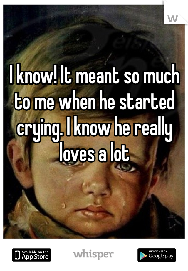 I know! It meant so much to me when he started crying. I know he really loves a lot 